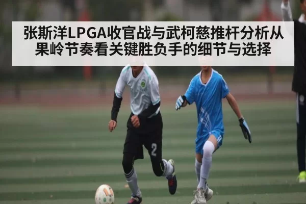 张斯洋LPGA收官战与武柯慈推杆分析从果岭节奏看关键胜负手的细节与选择